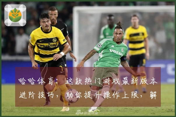 哈哈体育：这款热门游戏最新版本进阶技巧，助你提升操作上限，解锁更多胜率可能