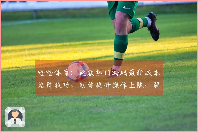 哈哈体育：这款热门游戏最新版本进阶技巧，助你提升操作上限，解锁更多胜率可能