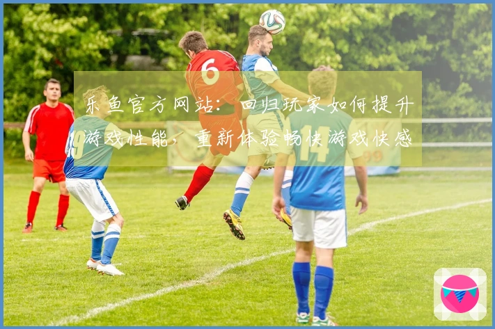 乐鱼官方网站：回归玩家如何提升游戏性能，重新体验畅快游戏快感